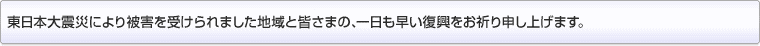 東日本大震災により被害を受けられました地域と皆さまの、一日も早い復興をお祈り申し上げます。