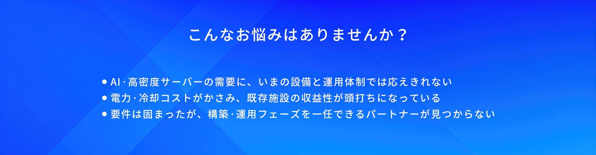 こんなお悩みはありませんか?/AI·高密度サーバーの需要に、いまの設備と運用体制では応えきれない/電力·冷却コストがかさみ、既存施設の収益性が頭打ちになっている/要件は固まったが、構築·運用フェーズを一任できるパートナーが見つからない