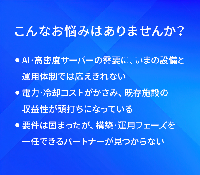 こんなお悩みはありませんか?/AI·高密度サーバーの需要に、いまの設備と運用体制では応えきれない/電力·冷却コストがかさみ、既存施設の収益性が頭打ちになっている/要件は固まったが、構築·運用フェーズを一任できるパートナーが見つからない