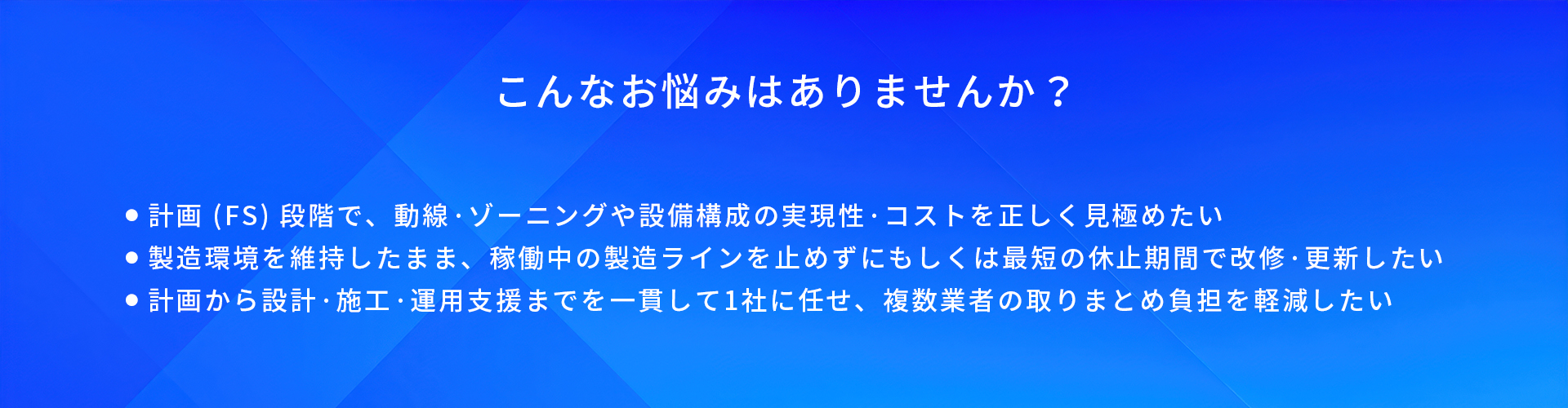 こんなお悩みはありませんか?/計画(FS)段階で、動線·ゾーニングや設備構成の実現性·コストを正しく覓極めたい/製造環境を維持したまま、稼働中の製造ラインを止めずにもしくは最短の休止期間で改修·更新したい/計画から設計·施工·運用支援までを一貫して1社に任せ、複数業者の取りまとめ負担を軽減したい