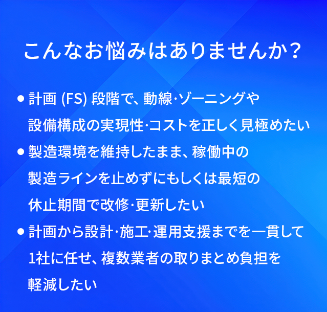 こんなお悩みはありませんか?/計画(FS)段階で、動線·ゾーニングや設備構成の実現性·コストを正しく覓極めたい/製造環境を維持したまま、稼働中の製造ラインを止めずにもしくは最短の休止期間で改修·更新したい/計画から設計·施工·運用支援までを一貫して1社に任せ、複数業者の取りまとめ負担を軽減したい