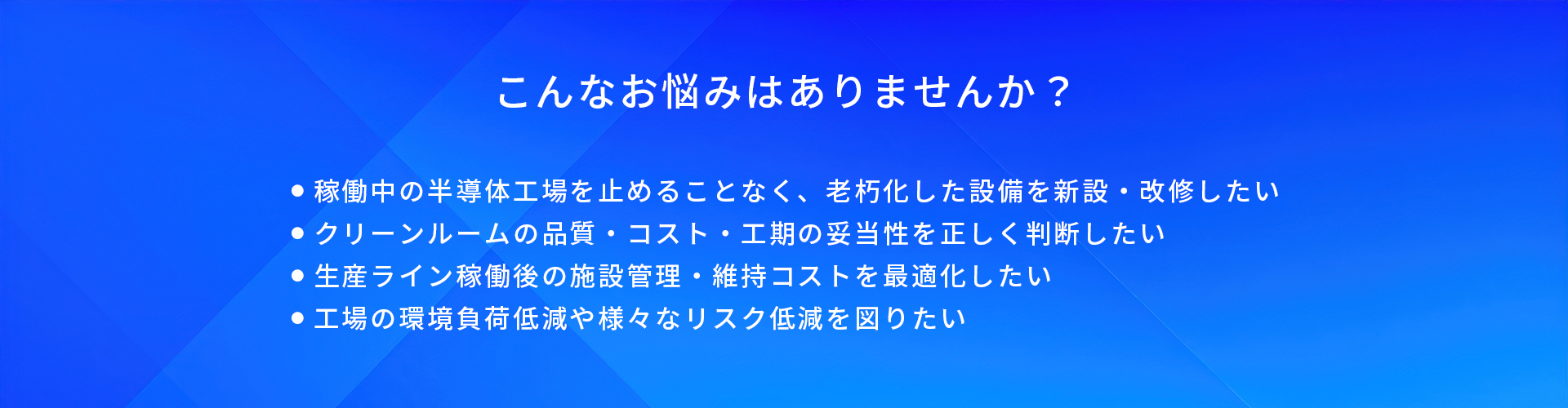 こんなお悩みはありませんか?/稼働中の半導体工場を止めることなく、老朽化した設備を新設・改修したい/クリーンルームの品質・コスト・工期の妥当性を正しく判断したい/生産ライン稼働後の施設管理・維持コストを最適化したい/工場の環境負荷低減や様々なリスク低減を図りたい