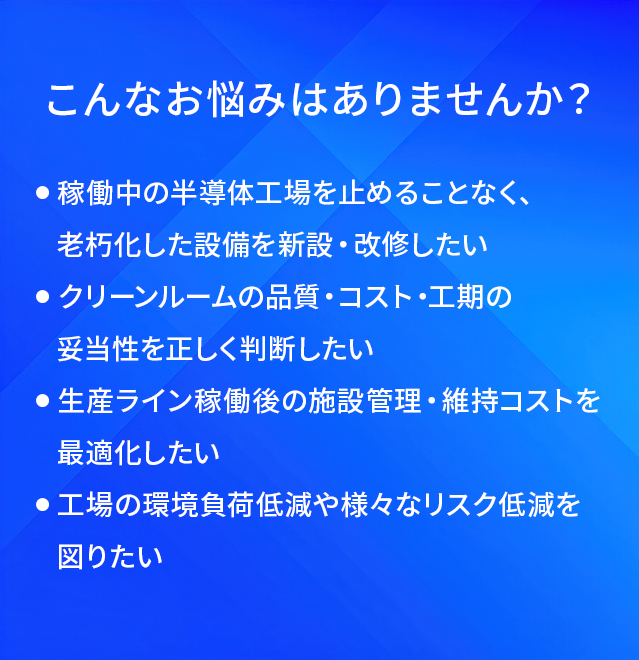 こんなお悩みはありませんか?/稼働中の半導体工場を止めることなく、老朽化した設備を新設・改修したい/クリーンルームの品質・コスト・工期の妥当性を正しく判断したい/生産ライン稼働後の施設管理・維持コストを最適化したい/工場の環境負荷低減や様々なリスク低減を図りたい