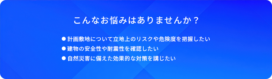 こんなお悩みはありませんか？/計画敷地について立地上のリスクや危険度を把握したい/建物の安全性や耐震性を確認したい/自然災害に備えた効果的な対策を講じたい