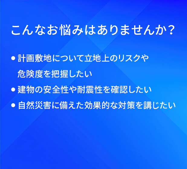 こんなお悩みはありませんか？/計画敷地について立地上のリスクや危険度を把握したい/建物の安全性や耐震性を確認したい/自然災害に備えた効果的な対策を講じたい