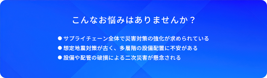 こんなお悩みはありませんか?/サプライチェーン全体で災害対策の強化が求められている/想定地震対策が古く、多層階の設備配置に不安がある/設備や配管の破損による二次災害が懸念される