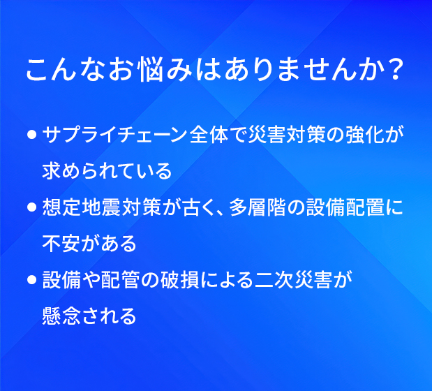 こんなお悩みはありませんか?/サプライチェーン全体で災害対策の強化が求められている/想定地震対策が古く、多層階の設備配置に不安がある/設備や配管の破損による二次災害が懸念される