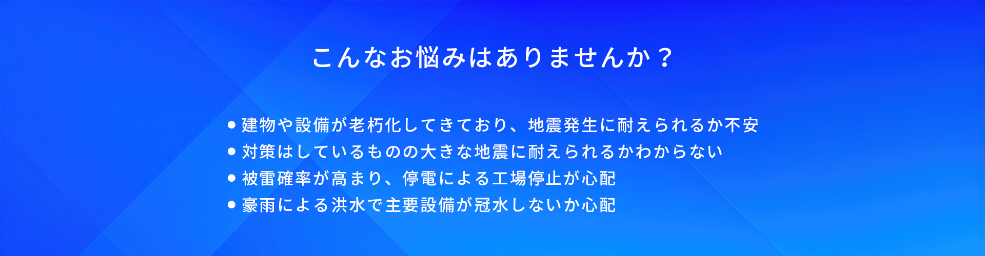 こんなお悩みはありませんか?/建物や設備が老朽化してきており、地震発生に耐えられるか不安/対策はしているものの大きな地震に耐えられるかわからない/被雷確率が高まり、停電による工場停止が心配/豪雨による洪水で主要設備が冠水しないか心配