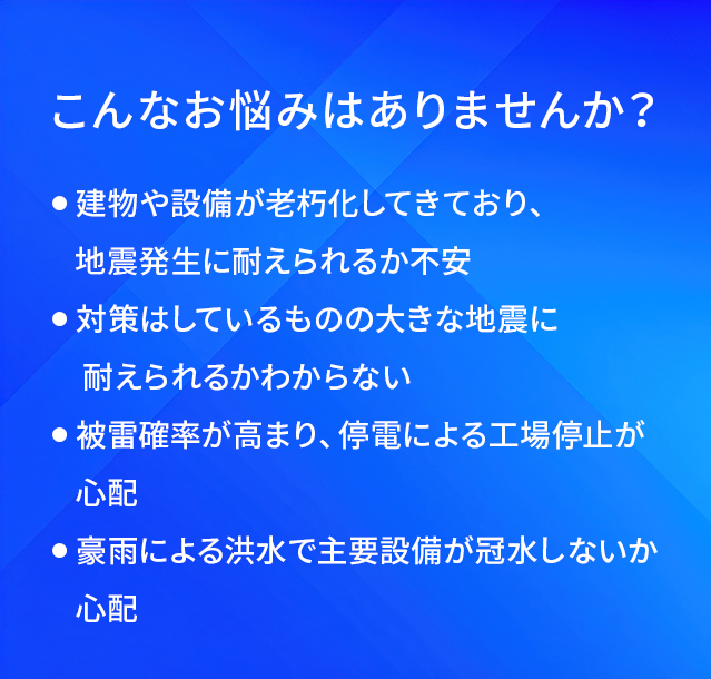 こんなお悩みはありませんか?/建物や設備が老朽化してきており、地震発生に耐えられるか不安/対策はしているものの大きな地震に耐えられるかわからない/被雷確率が高まり、停電による工場停止が心配/豪雨による洪水で主要設備が冠水しないか心配