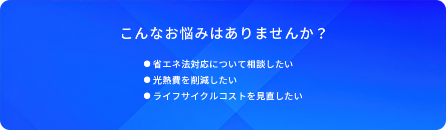こんなお悩みはありませんか？/省工ネ法対応について相談したい/光熱費を削減したい/ライフサイクルコストを見直したい