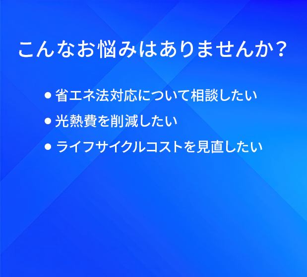 こんなお悩みはありませんか？/省工ネ法対応について相談したい/光熱費を削減したい/ライフサイクルコストを見直したい