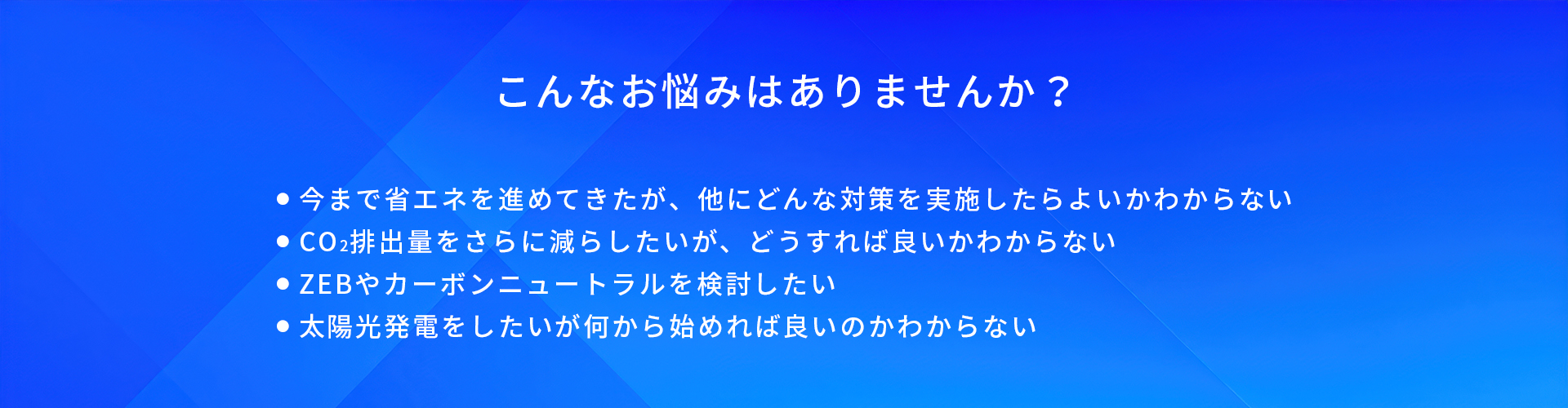 こんなお悩みはありませんか？/今まで省エネを進めてきたが、他にどんな対策を実施したらよいかわからない/CO2排出量をさらに減らしたいが、どうすれば良いかわからない/ZEBやカーボンニュートラルを検討したい/太陽光発電をしたいが何から始めれば良いのかわからない