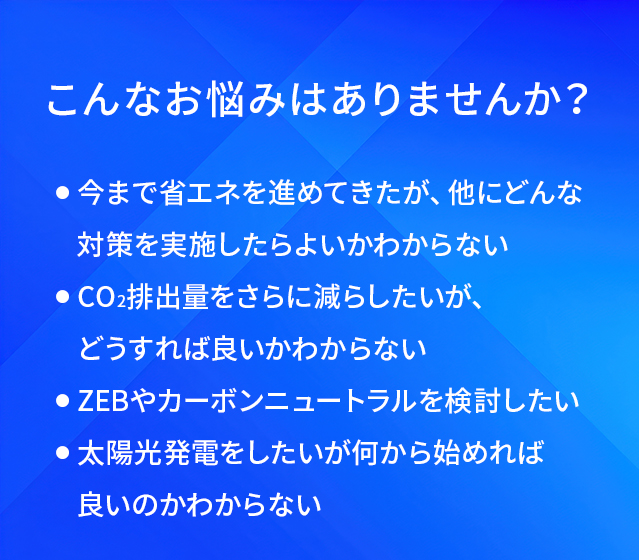 こんなお悩みはありませんか？/今まで省エネを進めてきたが、他にどんな対策を実施したらよいかわからない/CO2排出量をさらに減らしたいが、どうすれば良いかわからない/ZEBやカーボンニュートラルを検討したい/太陽光発電をしたいが何から始めれば良いのかわからない