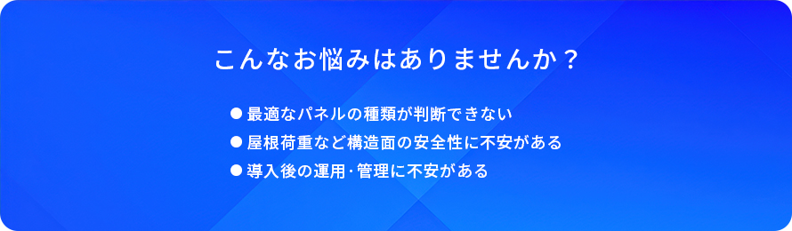 こんなお悩みはありませんか?/最適なパネルの種類が判断できない/屋根荷重など構造面の安全性に不安がある/導入後の運用·管理に不安がある