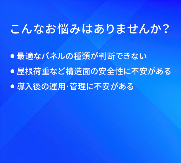 こんなお悩みはありませんか?/最適なパネルの種類が判断できない/屋根荷重など構造面の安全性に不安がある/導入後の運用·管理に不安がある