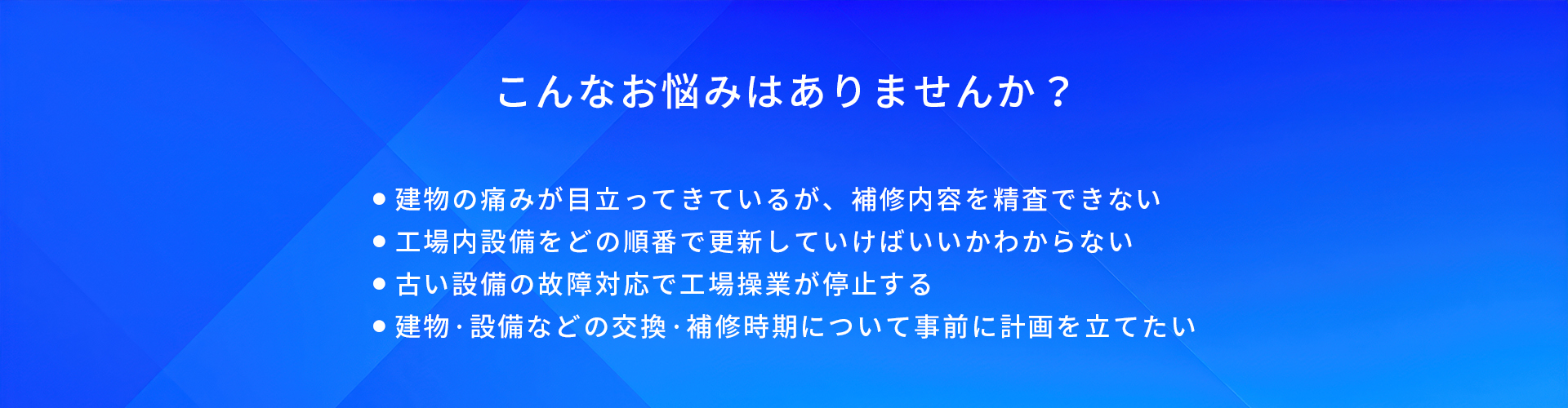 こんなお悩みはありませんか?/建物の痛みが目立ってきているが、補修内容を精査できない/工場内設備をどの順番で更新していけばいいかわからない/古い設備の故障対応で工場操業が停止する/建物·設備などの交換·補修時期について事前に計画を立てたい