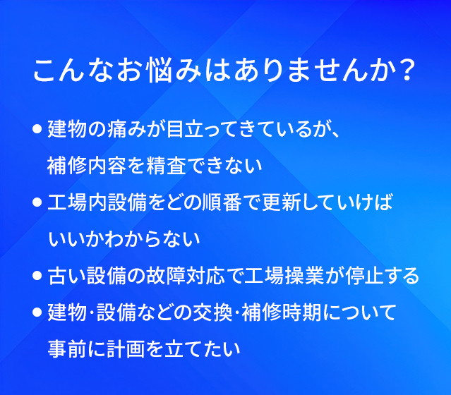 こんなお悩みはありませんか?/建物の痛みが目立ってきているが、補修内容を精査できない/工場内設備をどの順番で更新していけばいいかわからない/古い設備の故障対応で工場操業が停止する/建物·設備などの交換·補修時期について事前に計画を立てたい
