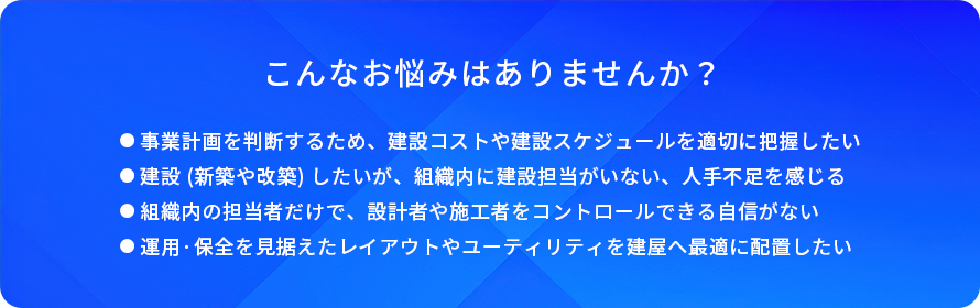 こんなお悩みはありませんか?/事業計画を判断するため、建設コストや建設スケジュールを適切に把握したい/建設(新築や改築)したいが、組織内に建設担当がいない、人手不足を感じる/組織内の担当者だけで、設計者や施工者をコントロールできる自信がない/運用·保全を見据えたレイアウトやユーティリティを建屋へ最適に配置したい