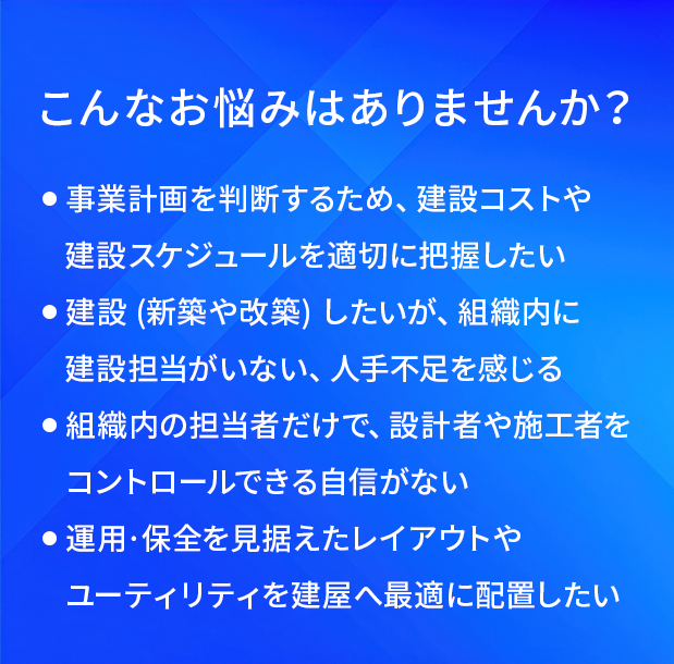 こんなお悩みはありませんか?/事業計画を判断するため、建設コストや建設スケジュールを適切に把握したい/建設(新築や改築)したいが、組織内に建設担当がいない、人手不足を感じる/組織内の担当者だけで、設計者や施工者をコントロールできる自信がない/運用·保全を見据えたレイアウトやユーティリティを建屋へ最適に配置したい