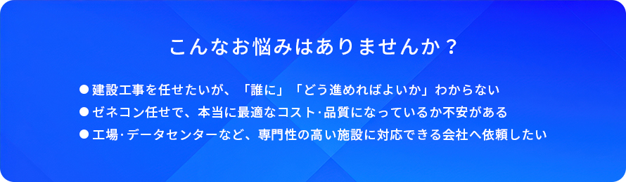 こんなお悩みはありませんか?/建設工事を任せたいが、「誰に」「どう進めればよいか」わからない/ゼネコン任せで、本当に最適なコスト・品質になっているか不安がある/工場・データセンターなど、専門性の高い施設に対応できる会社へ依頼したい