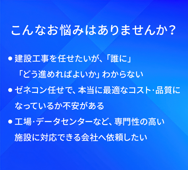 こんなお悩みはありませんか?/建設工事を任せたいが、「誰に」「どう進めればよいか」わからない/ゼネコン任せで、本当に最適なコスト・品質になっているか不安がある/工場・データセンターなど、専門性の高い施設に対応できる会社へ依頼したい