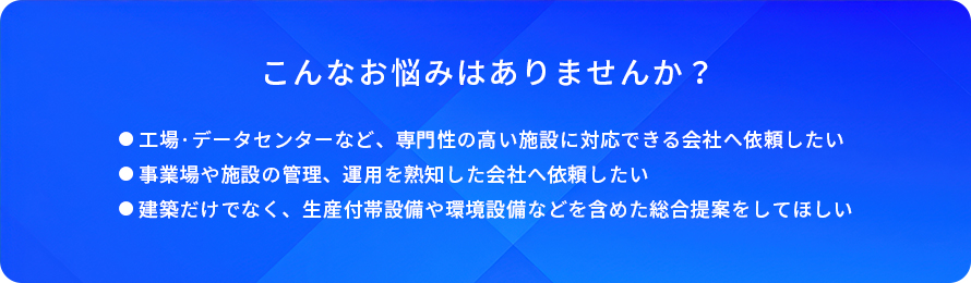 こんなお悩みはありませんか?/工場・データセンターなど、専門性の高い施設に対応できる会社へ依頼したい/事業場や施設の管理、運用を熟知した会社へ依頼したい/建築だけでなく、生産付帯設備や環境設備などを含めた総合提案をしてほしい