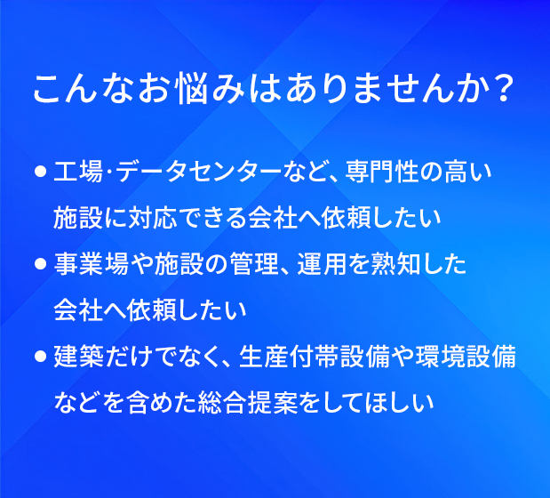 こんなお悩みはありませんか?/工場・データセンターなど、専門性の高い施設に対応できる会社へ依頼したい/事業場や施設の管理、運用を熟知した会社へ依頼したい/建築だけでなく、生産付帯設備や環境設備などを含めた総合提案をしてほしい