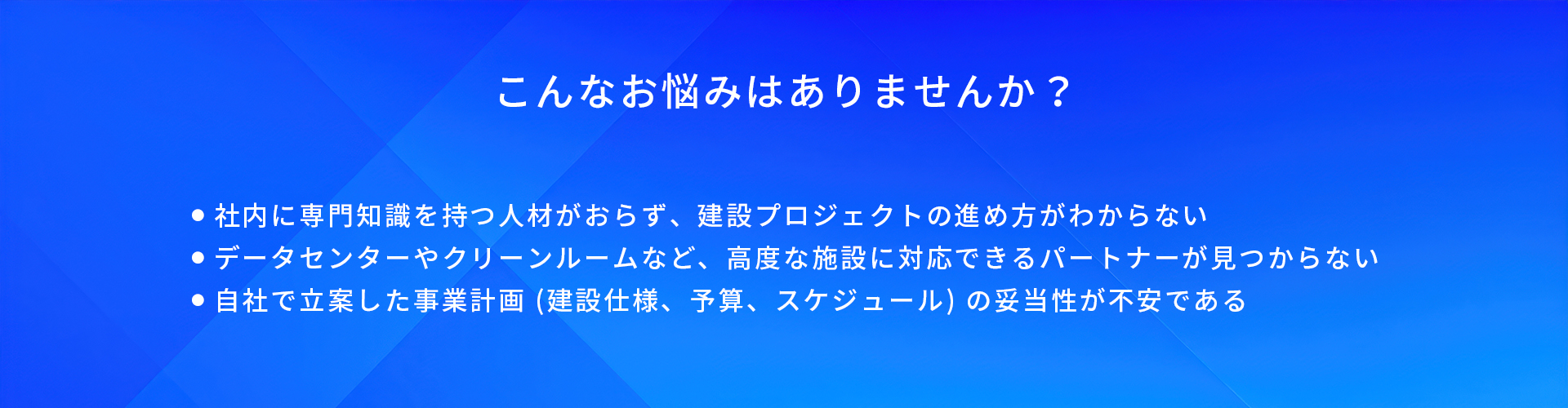 こんなお悩みはありませんか?/社内に専門知識を持つ人材がおらず、建設プロジェクトの進め方がわからない/データセンターやクリーンルームなど、高度な施設に対応できるパートナーが見つからない/自社で立案した事業計画(建設仕様、予算、スケジュール)の妥当性が不安である