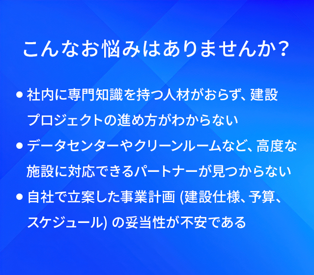 こんなお悩みはありませんか?/社内に専門知識を持つ人材がおらず、建設プロジェクトの進め方がわからない/データセンターやクリーンルームなど、高度な施設に対応できるパートナーが見つからない/自社で立案した事業計画(建設仕様、予算、スケジュール)の妥当性が不安である