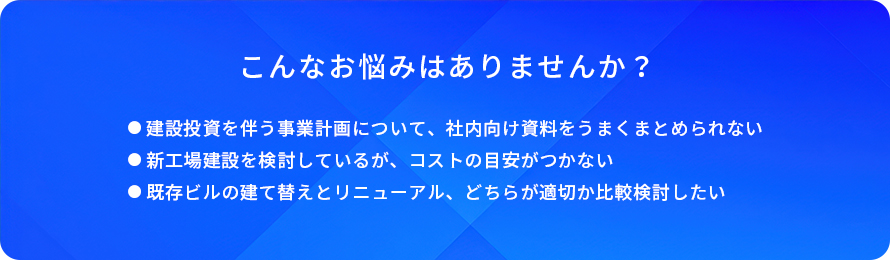 こんなお悩みはありませんか?/建設投資を伴う事業計画について、社内向け資料をうまくまとめられない/新工場建設を検討しているが、コストの目安がつかない/既存ビルの建て替えとリニューアル、どちらが適切か比較検討したい