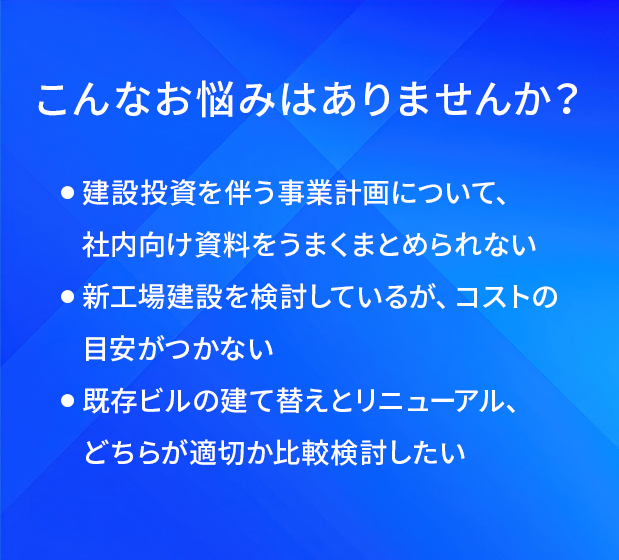 こんなお悩みはありませんか?/建設投資を伴う事業計画について、社内向け資料をうまくまとめられない/新工場建設を検討しているが、コストの目安がつかない/既存ビルの建て替えとリニューアル、どちらが適切か比較検討したい