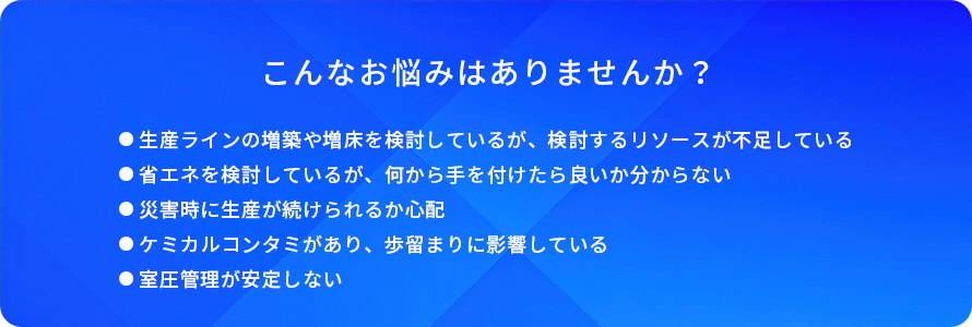 こんなお悩みはありませんか？/生産ラインの増築や増床を検討しているが、検討するリソースが不足している/省エネを検討しているが、何から手を付けたら良いか分からない/災害時に生産が続けられるか心配/ケミカルコンタミがあり、歩留まりに影響している/室圧管理が安定しない