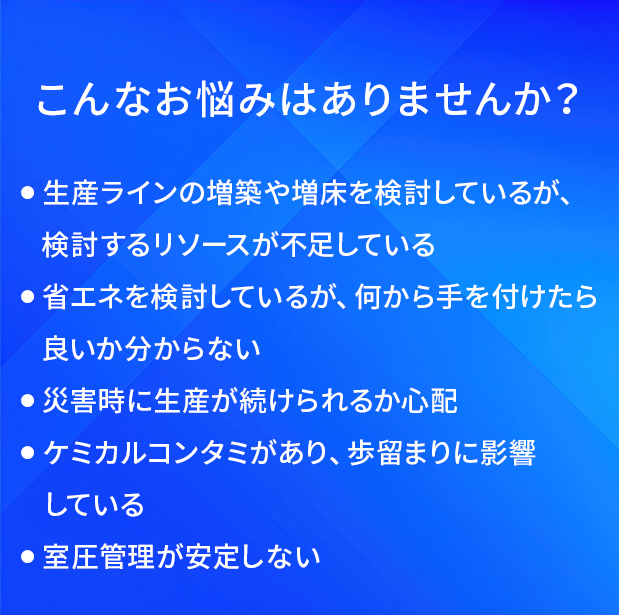 こんなお悩みはありませんか？/生産ラインの増築や増床を検討しているが、検討するリソースが不足している/省エネを検討しているが、何から手を付けたら良いか分からない/災害時に生産が続けられるか心配/ケミカルコンタミがあり、歩留まりに影響している/室圧管理が安定しない