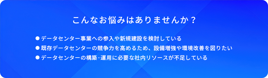 こんなお悩みはありませんか?/データセンター事業への参入や新規建設を検討している/既存データセンターの競争力を高めるため、設備増強や環境改善を図りたい/データセンターの構築・運用に必要な社内リソースが不足している
