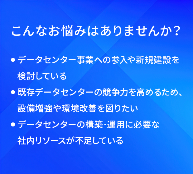 こんなお悩みはありませんか?/データセンター事業への参入や新規建設を検討している/既存データセンターの競争力を高めるため、設備増強や環境改善を図りたい/データセンターの構築・運用に必要な社内リソースが不足している