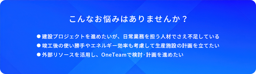 こんなお悩みはありませんか？/建設プロジェクトを進めたいが、日常業務を担う人材でさえ不足している/竣工後の使い勝手やエネルギー効率も考慮して生産施設の計画を立てたい/外部リソースを活用し、OneTeamで検討・計画を進めたい