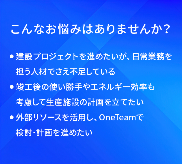 こんなお悩みはありませんか？/建設プロジェクトを進めたいが、日常業務を担う人材でさえ不足している/竣工後の使い勝手やエネルギー効率も考慮して生産施設の計画を立てたい/外部リソースを活用し、OneTeamで検討・計画を進めたい