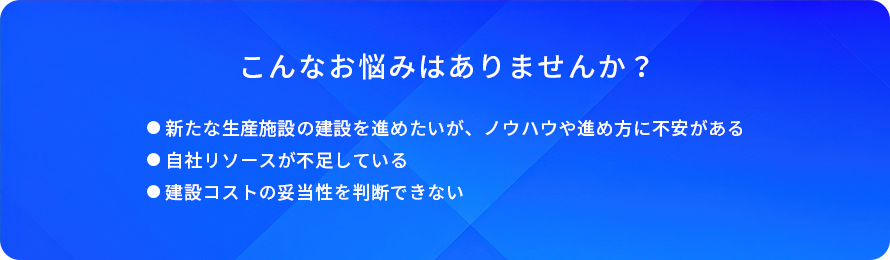 こんなお悩みはありませんか?/新たな生産施設の建設を進めたいが、ノウハウや進め方に不安がある/自社リソースが不足している/建設コストの妥当性を判断できない