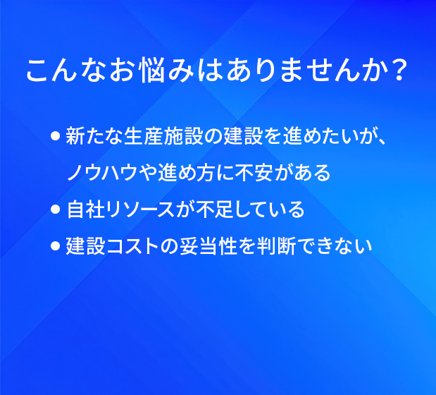 こんなお悩みはありませんか?/新たな生産施設の建設を進めたいが、ノウハウや進め方に不安がある/自社リソースが不足している/建設コストの妥当性を判断できない