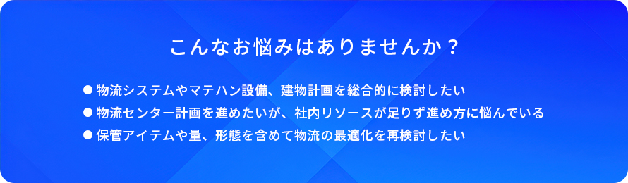 こんなお悩みはありませんか?/物流システムやマテハン設備、建物計画を総合的に検討したい/物流センター計画を進めたいが、社内リソースが足りず進め方に悩んでいる/保管アイテムや量、形態を含めて物流の最適化を再検討したい