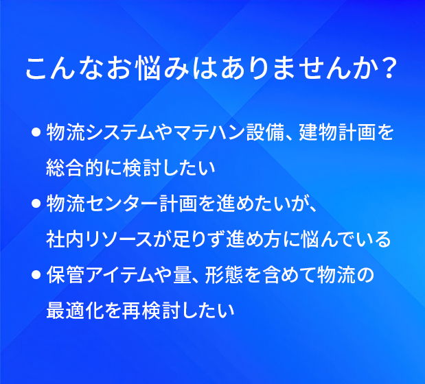 こんなお悩みはありませんか?/物流システムやマテハン設備、建物計画を総合的に検討したい/物流センター計画を進めたいが、社内リソースが足りず進め方に悩んでいる/保管アイテムや量、形態を含めて物流の最適化を再検討したい