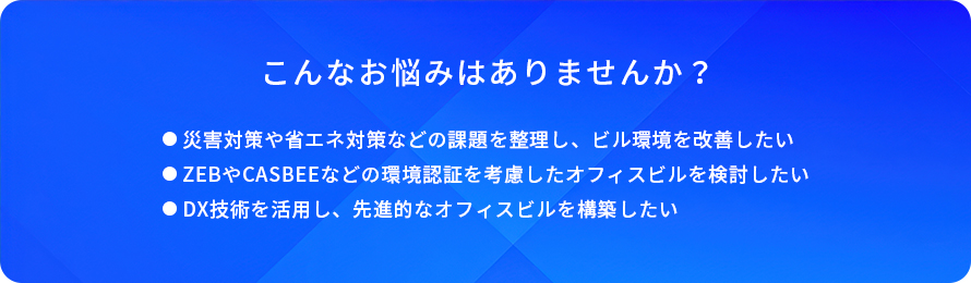 こんなお悩みはありませんか?/災害対策や省エネ対策などの課題を整理し、ビル環境を改善したい/ZEBやCASBEEなどの環境認証を考慮したオフィスビルを検討したい/DX技術を活用し、先進的なオフィスビルを構築したい