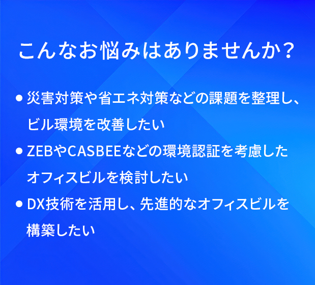 こんなお悩みはありませんか?/災害対策や省エネ対策などの課題を整理し、ビル環境を改善したい/ZEBやCASBEEなどの環境認証を考慮したオフィスビルを検討したい/DX技術を活用し、先進的なオフィスビルを構築したい