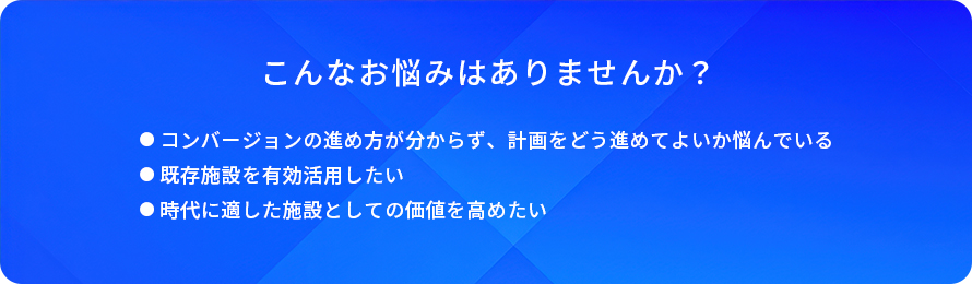 こんなお悩みはありませんか？/コンバージョンの進め方が分からず、計画をどう進めてよいか悩んでいる/既存施設を有効活用したい/時代に適した施設としての価値を高めたい