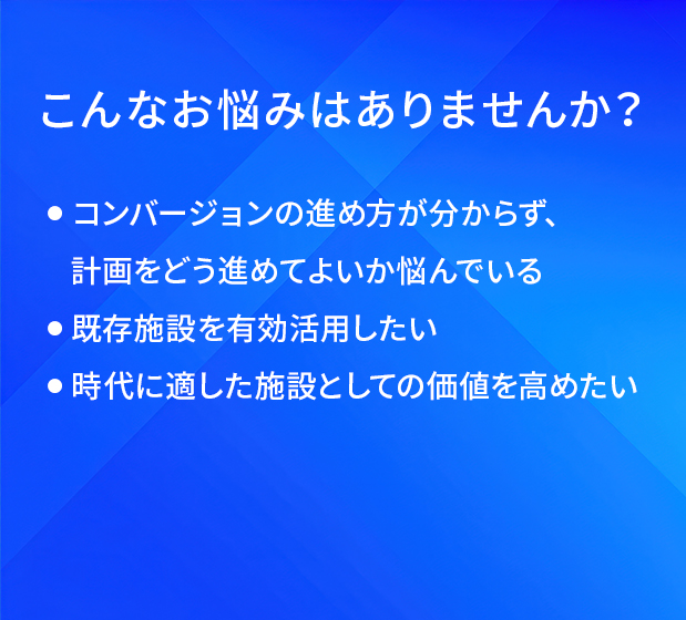 こんなお悩みはありませんか？/コンバージョンの進め方が分からず、計画をどう進めてよいか悩んでいる/既存施設を有効活用したい/時代に適した施設としての価値を高めたい