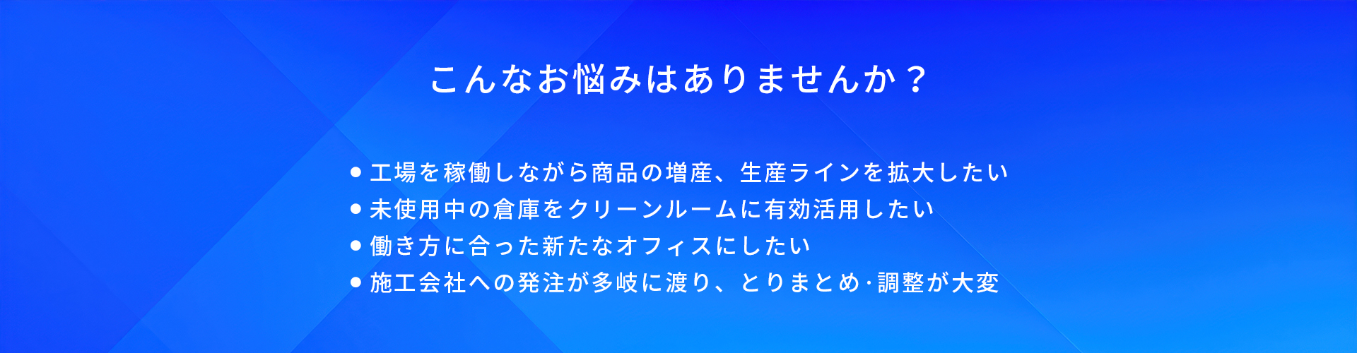 こんなお悩みはありませんか?/工場を稼働しながら商品の増産、生産ラインを拡大したい/未使用中の倉庫をクリーンルームに有効活用したい/働き方に合った新たなオフィスにしたい/施工会社への発注が多岐に渡り、とりまとめ·調整が大変