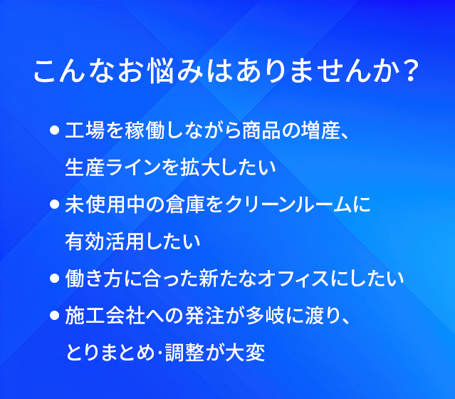こんなお悩みはありませんか?/工場を稼働しながら商品の増産、生産ラインを拡大したい/未使用中の倉庫をクリーンルームに有効活用したい/働き方に合った新たなオフィスにしたい/施工会社への発注が多岐に渡り、とりまとめ·調整が大変