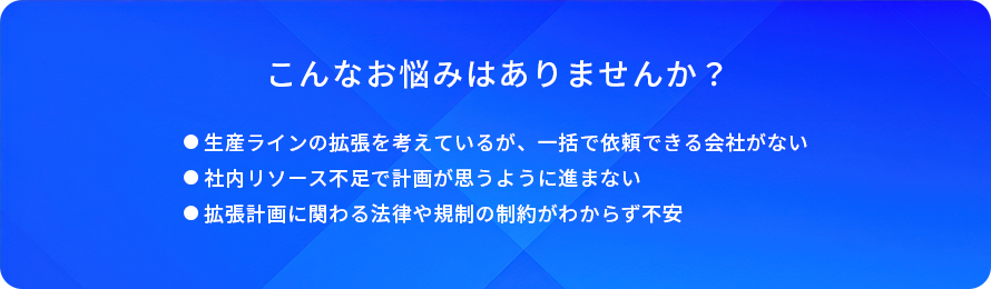 こんなお悩みはありませんか?/生産ラインの拡張を考えているが、一括で依頼できる会社がない/社内リソース不足で計画が思うように進まない/拡張計画に関わる法律や規制の制約がわからず不安