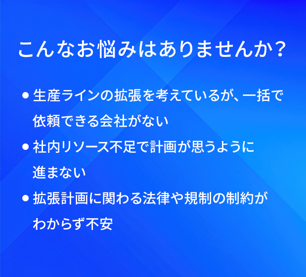 こんなお悩みはありませんか?/生産ラインの拡張を考えているが、一括で依頼できる会社がない/社内リソース不足で計画が思うように進まない/拡張計画に関わる法律や規制の制約がわからず不安