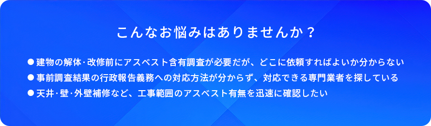 こんなお悩みはありませんか?/建物の解体·改修前にアスベスト含有調査が必要だが、どこに依頼すればよいか分からない/事前調査結果の行政報告義務への対応方法が分からず、対応できる専門業者を探している/天井·壁·外壁補修など、工事範囲のアスベスト有無を迅速に確認したい